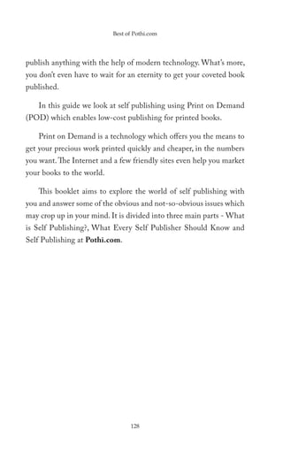 Best of Pothi.com




publish anything with the help of modern technology. What’s more,
you don’t even have to wait for an eternity to get your coveted book
published.

    In this guide we look at self publishing using Print on Demand
(POD) which enables low-cost publishing for printed books.

    Print on Demand is a technology which offers you the means to
get your precious work printed quickly and cheaper, in the numbers
you want. The Internet and a few friendly sites even help you market
your books to the world.

    This booklet aims to explore the world of self publishing with
you and answer some of the obvious and not-so-obvious issues which
may crop up in your mind. It is divided into three main parts - What
is Self Publishing?, What Every Self Publisher Should Know and
Self Publishing at Pothi.com.




                                 128
 