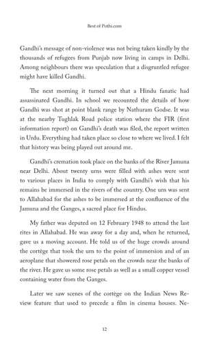 Best of Pothi.com




Gandhi’s message of non-violence was not being taken kindly by the
thousands of refugees from Punjab now living in camps in Delhi.
Among neighbours there was speculation that a disgruntled refugee
might have killed Gandhi.

    The next morning it turned out that a Hindu fanatic had
assassinated Gandhi. In school we recounted the details of how
Gandhi was shot at point blank range by Nathuram Godse. It was
at the nearby Tughlak Road police station where the FIR (first
information report) on Gandhi’s death was filed, the report written
in Urdu. Everything had taken place so close to where we lived. I felt
that history was being played out around me.

    Gandhi’s cremation took place on the banks of the River Jamuna
near Delhi. About twenty urns were filled with ashes were sent
to various places in India to comply with Gandhi’s wish that his
remains be immersed in the rivers of the country. One urn was sent
to Allahabad for the ashes to be immersed at the confluence of the
Jamuna and the Ganges, a sacred place for Hindus.

    My father was deputed on 12 February 1948 to attend the last
rites in Allahabad. He was away for a day and, when he returned,
gave us a moving account. He told us of the huge crowds around
the cortège that took the urn to the point of immersion and of an
aeroplane that showered rose petals on the crowds near the banks of
the river. He gave us some rose petals as well as a small copper vessel
containing water from the Ganges.

    Later we saw scenes of the cortège on the Indian News Re-
view feature that used to precede a film in cinema houses. Ne-



                                   12
 