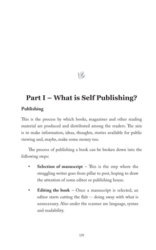 Part I – What is Self Publishing?
Publishing

This is the process by which books, magazines and other reading
material are produced and distributed among the readers. The aim
is to make information, ideas, thoughts, stories available for public
viewing and, maybe, make some money too.

    The process of publishing a book can be broken down into the
following steps:

    •    Selection of manuscript – This is the step where the
         struggling writer goes from pillar to post, hoping to draw
         the attention of some editor or publishing house.

    •    Editing the book – Once a manuscript is selected, an
         editor starts cutting the flab -- doing away with what is
         unnecessary. Also under the scanner are language, syntax
         and readability.




                                 129
 