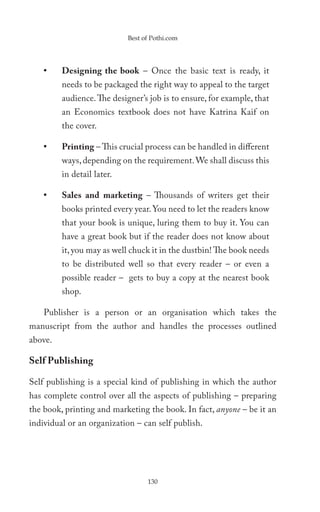 Best of Pothi.com




    •    Designing the book – Once the basic text is ready, it
         needs to be packaged the right way to appeal to the target
         audience. The designer’s job is to ensure, for example, that
         an Economics textbook does not have Katrina Kaif on
         the cover.

    •    Printing – This crucial process can be handled in different
         ways, depending on the requirement. We shall discuss this
         in detail later.

    •    Sales and marketing – Thousands of writers get their
         books printed every year. You need to let the readers know
         that your book is unique, luring them to buy it. You can
         have a great book but if the reader does not know about
         it, you may as well chuck it in the dustbin! The book needs
         to be distributed well so that every reader – or even a
         possible reader – gets to buy a copy at the nearest book
         shop.

    Publisher is a person or an organisation which takes the
manuscript from the author and handles the processes outlined
above.

Self Publishing

Self publishing is a special kind of publishing in which the author
has complete control over all the aspects of publishing – preparing
the book, printing and marketing the book. In fact, anyone – be it an
individual or an organization – can self publish.




                                  130
 