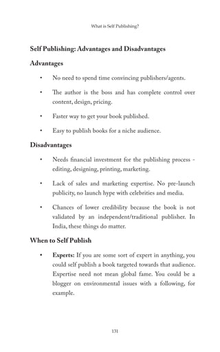 What is Self Publishing?




Self Publishing: Advantages and Disadvantages

Advantages

   •   No need to spend time convincing publishers/agents.

   •   The author is the boss and has complete control over
       content, design, pricing.

   •   Faster way to get your book published.

   •   Easy to publish books for a niche audience.

Disadvantages

   •   Needs financial investment for the publishing process -
       editing, designing, printing, marketing.

   •   Lack of sales and marketing expertise. No pre-launch
       publicity, no launch hype with celebrities and media.

   •   Chances of lower credibility because the book is not
       validated by an independent/traditional publisher. In
       India, these things do matter.

When to Self Publish

   •   Experts: If you are some sort of expert in anything, you
       could self publish a book targeted towards that audience.
       Expertise need not mean global fame. You could be a
       blogger on environmental issues with a following, for
       example.




                                 131
 