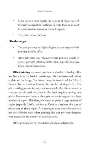 Best of Pothi.com




    •    Since one can print exactly the number of copies ordered
         for, with no significant addition to costs, there is no need
         to maintain dead inventory (unsold copies).

    •    The entire process is faster.

Disadvantages

    •    The cost per copy is slightly higher as compared to bulk
         printing done by offset.

    •    Although black and white/greyscale printing quality is
         now at par with offset, accurate colour reproduction may
         be an issue in some cases.

    Offset printing is a more prevalent and older technology. This
involves setting the book in certain specialised software and cutting
a plate of the image. The inked image is transferred (or ‘offset’)
from a plate to a rubber blanket, then to the printing surface. The
plate making process is costly and once made, the plates cannot be
corrected or changed. Revision in the book requires cutting new
plates. But once you create a plate, you can use it to generate a large
number of copies. Therefore, one needs to print a large number of
copies (typically 1,000+, minimum 500+) to distribute the cost of
plates over all those copies. As a result, printing just a few copies is
not cost-effective with offset printing; the cost per copy decreases
with increase in the number of copies printed.

    Offset printing too has its advantages and disadvantages.




                                    134
 