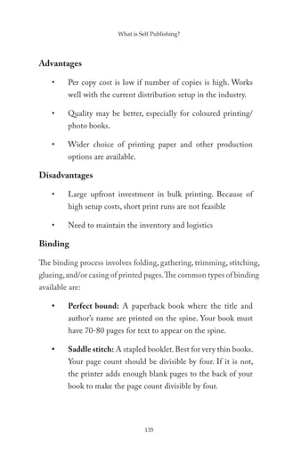What is Self Publishing?




Advantages

    •    Per copy cost is low if number of copies is high. Works
         well with the current distribution setup in the industry.

    •    Quality may be better, especially for coloured printing/
         photo books.

    •    Wider choice of printing paper and other production
         options are available.

Disadvantages

    •    Large upfront investment in bulk printing. Because of
         high setup costs, short print runs are not feasible

    •    Need to maintain the inventory and logistics

Binding

The binding process involves folding, gathering, trimming, stitching,
glueing, and/or casing of printed pages. The common types of binding
available are:

    •    Perfect bound: A paperback book where the title and
         author’s name are printed on the spine. Your book must
         have 70-80 pages for text to appear on the spine.

    •    Saddle stitch: A stapled booklet. Best for very thin books.
         Your page count should be divisible by four. If it is not,
         the printer adds enough blank pages to the back of your
         book to make the page count divisible by four.




                                   135
 
