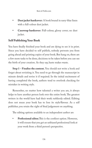 Best of Pothi.com




    •    Dust jacket hardcover: A book bound in navy-blue linen
         with a full-colour dust jacket.

    •    Casewrap hardcover: Full-colour, glossy cover; no dust
         jacket.

Self Publishing Your Book

You have finally finished your book and are dying to see it in print.
Since you have decided to self publish, nobody prevents you from
going ahead and printing copies of your book. But hang on, there are
a few more tasks to be done, decisions to be taken before you can see
the birth of your creation. As they say, haste makes waste.

    Step 1 – Finalise the content. You should not write a book and
forget about revisiting it. You need to go through the manuscript in
minute details and revise it if required. In the initial excitement of
having completed the book, authors tend to overlook checking for
mistakes in writing style.

    Remember, no matter how talented a writer you are, it always
helps to have another person look over the entire book. The greatest
writers in the world have had their work ruthlessly edited. Editing
does not mean your book has to lose its style/flavour. As a self
publisher, you retain the right of final judgement on anything.

    The editing options available to an independent author are

    •    Professional editor.This is the costliest option. However,
         it will ensure that you get an unbiased professional look at
         your work from a third person’s perspective.



                                   136
 