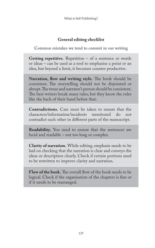 What is Self Publishing?




                 General editing checklist

   Common mistakes we tend to commit in our writing

Getting repetitive. Repetition – of a sentence or words
or ideas – can be used as a tool to emphasise a point or an
idea, but beyond a limit, it becomes counter productive.

Narration, flow and writing style. The book should be
consistent. The storytelling should not be disjointed or
abrupt. The tense and narrator’s person should be consistent.
The best writers break many rules, but they know the rules
like the back of their hand before that.

Contradictions. Care must be taken to ensure that the
characters/information/incidents mentioned do not
contradict each other in different parts of the manuscript.

Readability. You need to ensure that the sentences are
lucid and readable – not too long or complex.

Clarity of narration. While editing, emphasis needs to be
laid on checking that the narration is clear and conveys the
ideas or description clearly. Check if certain portions need
to be rewritten to improve clarity and narration.

Flow of the book. The overall flow of the book needs to be
logical. Check if the organisation of the chapters is fine or
if it needs to be rearranged.




                               137
 