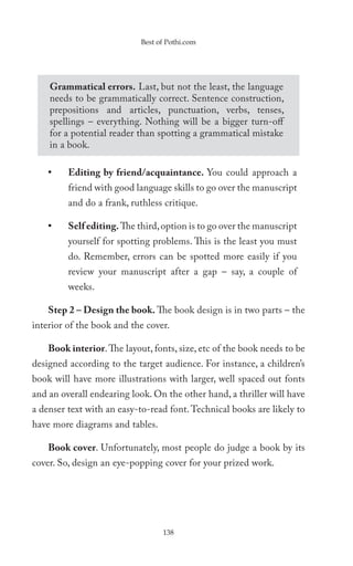 Best of Pothi.com




    Grammatical errors. Last, but not the least, the language
    needs to be grammatically correct. Sentence construction,
    prepositions and articles, punctuation, verbs, tenses,
    spellings – everything. Nothing will be a bigger turn-off
    for a potential reader than spotting a grammatical mistake
    in a book.

    •    Editing by friend/acquaintance. You could approach a
         friend with good language skills to go over the manuscript
         and do a frank, ruthless critique.

    •    Self editing. The third, option is to go over the manuscript
         yourself for spotting problems. This is the least you must
         do. Remember, errors can be spotted more easily if you
         review your manuscript after a gap – say, a couple of
         weeks.

    Step 2 – Design the book. The book design is in two parts – the
interior of the book and the cover.

    Book interior. The layout, fonts, size, etc of the book needs to be
designed according to the target audience. For instance, a children’s
book will have more illustrations with larger, well spaced out fonts
and an overall endearing look. On the other hand, a thriller will have
a denser text with an easy-to-read font. Technical books are likely to
have more diagrams and tables.

    Book cover. Unfortunately, most people do judge a book by its
cover. So, design an eye-popping cover for your prized work.




                                  138
 