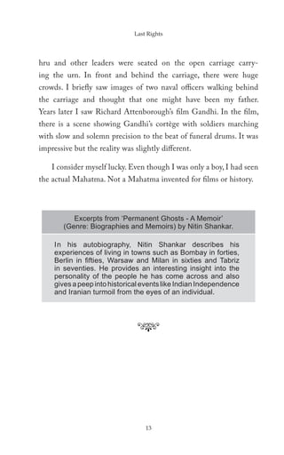 Last Rights




hru and other leaders were seated on the open carriage carry-
ing the urn. In front and behind the carriage, there were huge
crowds. I briefly saw images of two naval officers walking behind
the carriage and thought that one might have been my father.
Years later I saw Richard Attenborough’s film Gandhi. In the film,
there is a scene showing Gandhi’s cortège with soldiers marching
with slow and solemn precision to the beat of funeral drums. It was
impressive but the reality was slightly different.

    I consider myself lucky. Even though I was only a boy, I had seen
the actual Mahatma. Not a Mahatma invented for films or history.



           Excerpts from ‘Permanent Ghosts - A Memoir’
        (Genre: Biographies and Memoirs) by Nitin Shankar.

     In his autobiography, Nitin Shankar describes his
     experiences of living in towns such as Bombay in forties,
     Berlin in ﬁfties, Warsaw and Milan in sixties and Tabriz
     in seventies. He provides an interesting insight into the
     personality of the people he has come across and also
     gives a peep into historical events like Indian Independence
     and Iranian turmoil from the eyes of an individual.




                                   13
 