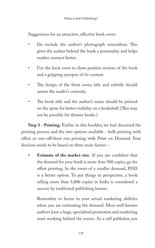 What is Self Publishing?




   Suggestions for an attractive, effective book cover:

   •    Do include the author’s photograph somewhere. This
        gives the author behind the book a personality and helps
        readers connect better.

   •    Use the back cover to show positive reviews of the book
        and a gripping synopsis of its content.

   •    The design of the front cover, title and subtitle should
        arouse the reader’s curiosity.

   •    The book title and the author’s name should be printed
        on the spine for better visibility on a bookshelf. (This may
        not be possible for thinner books.)

   Step 3 - Printing. Earlier in this booklet, we had discussed the
printing process and the two options available - bulk printing with
offset or one-off/short run printing with Print on Demand. Your
decision needs to be based on three main factors –

   •    Estimate of the market size. If you are confident that
        the demand for your book is more than 500 copies, go for
        offset printing. In the event of a smaller demand, POD
        is a better option. To put things in perspective, a book
        selling more than 5,000 copies in India is considered a
        success by traditional publishing houses.

        Remember to factor in your actual marketing abilities
        when you are estimating the demand. Most well-known
        authors have a large, specialised promotion and marketing
        team working behind the scenes. As a self publisher, you


                                  139
 