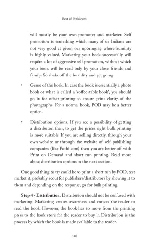 Best of Pothi.com




         will mostly be your own promoter and marketer. Self
         promotion is something which many of us Indians are
         not very good at given our upbringing where humility
         is highly valued. Marketing your book successfully will
         require a lot of aggressive self promotion, without which
         your book will be read only by your close friends and
         family. So shake off the humility and get going.

    •    Genre of the book. In case the book is essentially a photo
         book or what is called a ‘coffee-table book’, you should
         go in for offset printing to ensure print clarity of the
         photographs. For a normal book, POD may be a better
         option.

    •    Distribution options. If you see a possibility of getting
         a distributor, then, to get the prices right bulk printing
         is more suitable. If you are selling directly, through your
         own website or through the website of self publishing
         companies (like Pothi.com) then you are better off with
         Print on Demand and short run printing. Read more
         about distribution options in the next section.

    One good thing to try could be to print a short run by POD, test
market it, probably scout for publishers/distributors by showing it to
them and depending on the response, go for bulk printing.

    Step 4 - Distribution. Distribution should not be confused with
marketing. Marketing creates awareness and entices the reader to
read the book. However, the book has to move from the printing
press to the book store for the reader to buy it. Distribution is the
process by which the book is made available to the reader.


                                 140
 