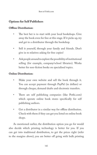 Best of Pothi.com




Options for Self Publishers

Offline Distribution:

    •    The best bet is to start with your local bookshops. Give
         away the book even for free at this stage. If it picks up, try
         and get to a distributor through the bookshop.

    •    Sell it yourself, through your family and friends. Don’t
         give in to relatives asking for free copies!

    •    Ask people around to explore the possibility of institutional
         selling (for example, company/school libraries). Works
         better for non-fiction books on specialised topics.

Online Distribution:

    •    Make your own website and sell the book through it.
         You can accept payment through PayPal (in dollars) or
         through cheque, demand drafts and electronic transfers.

    •    There are self publishing companies (like Pothi.com)
         which operate online book stores specifically for self
         publishing authors.

    •    Get a distributor in a similar way for offline distribution.
         Check with them if they can get you listed on online book
         shops.

    As mentioned earlier, the distribution option you go for would
also decide which printing technology is better for you. If you
can get into traditional distribution, to get the prices right (refer
to the margins above), you are better off going with bulk printing


                                  142
 