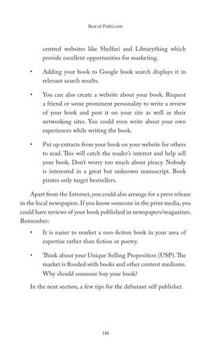 Best of Pothi.com




         centred websites like Shelfari and Librarything which
         provide excellent opportunities for marketing.

    •    Adding your book to Google book search displays it in
         relevant search results.

    •    You can also create a website about your book. Request
         a friend or some prominent personality to write a review
         of your book and post it on your site as well as their
         networking sites. You could even write about your own
         experiences while writing the book.

    •    Put up extracts from your book on your website for others
         to read. This will catch the reader’s interest and help sell
         your book. Don’t worry too much about piracy. Nobody
         is interested in a great but unknown manuscript. Book
         pirates only target bestsellers.

    Apart from the Internet, you could also arrange for a press release
in the local newspapers. If you know someone in the print media, you
could have reviews of your book published in newspapers/magazines.
Remember:
    •    It is easier to market a non-fiction book in your area of
         expertise rather than fiction or poetry.

    •    Think about your Unique Selling Proposition (USP). The
         market is flooded with books and other content mediums.
         Why should someone buy your book?

    In the next section, a few tips for the debutant self publisher.




                                  144
 