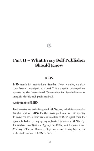 Part II – What Every Self Publisher
           Should Know


                              ISBN
ISBN stands for International Standard Book Number, a unique
code that can be assigned to a book. This is a system developed and
adopted by the International Organisation for Standardisation to
uniquely identify each published book.

Assignment of ISBN

Each country has their designated ISBN agency which is responsible
for allotment of ISBNs for the books published in their country.
In some countries there are also resellers of ISBN apart from the
agency. In India, the only agency authorised to issue an ISBN is Raja
Rammohan Roy National Agency for ISBN, which comes under
Ministry of Human Resource Department. As of now, there are no
authorised resellers of ISBN in India.


                                 145
 
