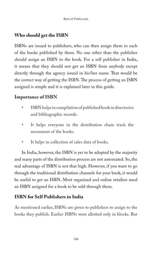 Best of Pothi.com




Who should get the ISBN

ISBNs are issued to publishers, who can then assign them to each
of the books published by them. No one other than the publisher
should assign an ISBN to the book. For a self publisher in India,
it means that they should not get an ISBN from anybody except
directly through the agency issued in his/her name. That would be
the correct way of getting the ISBN. The process of getting an ISBN
assigned is simple and it is explained later in this guide.

Importance of ISBN

    •    ISBN helps in compilation of published book in directories
         and bibliographic records.

    •    It helps everyone in the distribution chain track the
         movement of the books.

    •    It helps in collection of sales data of books.

    In India, however, the ISBN is yet to be adopted by the majority
and many parts of the distribution process are not automated. So, the
real advantage of ISBN is not that high. However, if you want to go
through the traditional distribution channels for your book, it would
be useful to get an ISBN. Most organised and online retailers need
an ISBN assigned for a book to be sold through them.

ISBN for Self Publishers in India

As mentioned earlier, ISBNs are given to publishers to assign to the
books they publish. Earlier ISBNs were allotted only in blocks. But




                                  146
 