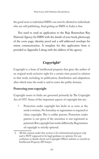 What Every Self Publisher Should Know




the good news is individual ISBNs can now be allotted to individuals
who are self publishing. And getting an ISBN in India is free.

     You need to send an application to the Raja Rammohan Roy
National Agency for ISBN with the details of your book, photocopy
of the cover page, identity proof and a self-addressed envelope for
return communication. A template for this application form is
provided as Appendix I along with the address of the agency.



                                Copyright2
Copyright is a form of intellectual property that gives the author of
an original work exclusive right for a certain time period in relation
to that work, including its publication, distribution and adaptation,
after which time the work is said to enter the public domain.

Protecting your copyright

Copyright issues in India are governed primarily by The Copyright
Act of 1957. Some of the important aspects of copyright law are:

     •       Protection under copyright law kicks in as soon as the
             work is written. No formality or registration is required to
             claim copyright. This is unlike patents. Protection under
             patents is not given if the invention is not registered as
             patented. But copyright law works differently. Registration
             of copyright is strictly optional.
 2       All the content under this section is for informational purpose only
         and is NOT supposed to be legal guidance or opinion. For any
         confusion or details check out Copyright Office’s website or consult an
         Intellectual Property (IP) lawyer.

                                        147
 