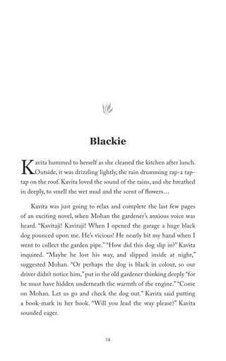 Blackie


K    avita hummed to herself as she cleaned the kitchen after lunch.
     Outside, it was drizzling lightly, the rain drumming rap-a tap-
tap on the roof. Kavita loved the sound of the rains, and she breathed
in deeply, to smell the wet mud and the scent of flowers…

    Kavita was just going to relax and complete the last few pages
of an exciting novel, when Mohan the gardener’s anxious voice was
heard. “Kavitaji! Kavitaji! When I opened the garage a huge black
dog pounced upon me. He’s vicious! He nearly bit my hand when I
went to collect the garden pipe.” “How did this dog slip in?” Kavita
inquired. “Maybe he lost his way, and slipped inside at night,”
suggested Mohan. “Or perhaps the dog is black in colour, so our
driver didn’t notice him,” put in the old gardener thinking deeply “for
he must have hidden underneath the warmth of the engine.” “Come
on Mohan. Let us go and check the dog out.” Kavita said putting
a book-mark in her book. “Will you lead the way please?” Kavita
sounded eager.



                                  14
 