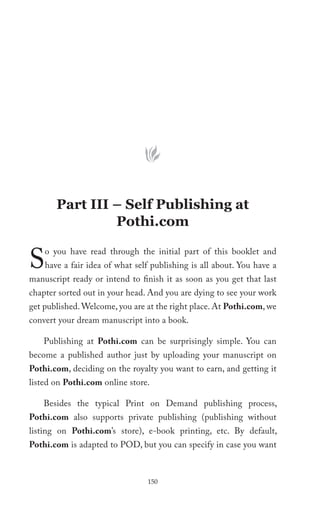 Part III – Self Publishing at
                Pothi.com


S   o you have read through the initial part of this booklet and
    have a fair idea of what self publishing is all about. You have a
manuscript ready or intend to finish it as soon as you get that last
chapter sorted out in your head. And you are dying to see your work
get published. Welcome, you are at the right place. At Pothi.com, we
convert your dream manuscript into a book.

    Publishing at Pothi.com can be surprisingly simple. You can
become a published author just by uploading your manuscript on
Pothi.com, deciding on the royalty you want to earn, and getting it
listed on Pothi.com online store.

    Besides the typical Print on Demand publishing process,
Pothi.com also supports private publishing (publishing without
listing on Pothi.com’s store), e-book printing, etc. By default,
Pothi.com is adapted to POD, but you can specify in case you want



                                150
 