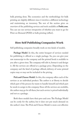 Self Publishing at Pothi.com




bulk printing done. The economics and the methodology for bulk
printing are slightly different since it involves a different technology
and maintaining an inventory. The rest of the section gives an
overview of the publishing services and tools available at Pothi.com.
You can use our services irrespective of whether you want to go for
Print on Demand (POD) or bulk printing (offset).



      How Self Publishing Companies Work
Self publishing companies broadly work on two kinds of models.

    Package Model. In this, the entire bouquet of services needed
for publishing is offered as a single package. So, you can give your
raw manuscript to the company and the printed book is available to
you after a given time. The company will edit it, format it and design
it. All the services are offered at a package price. Depending on the
company and the kind of package offered, delivery of some printed
copies may or may not be included in the pricing.

    Pick and Choose Model. In this, the company offers each of the
services as an individual product. The author is at liberty to decide
which part of the process he wants to handle himself and which part
he needs to assign to the company. Since all the services are available,
the author may go for all them, but each service is priced individually
and not as a package.

    Both these models have their pros and cons. The Package Model
can be costly for the author, but it does not put much demand on
the author’s time. The Pick and Choose Model is more cost effective



                                    151
 