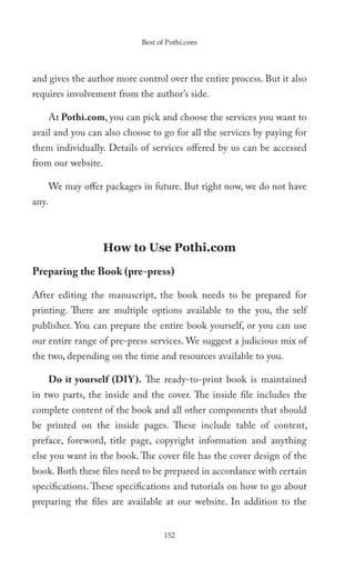 Best of Pothi.com




and gives the author more control over the entire process. But it also
requires involvement from the author’s side.

       At Pothi.com, you can pick and choose the services you want to
avail and you can also choose to go for all the services by paying for
them individually. Details of services offered by us can be accessed
from our website.

       We may offer packages in future. But right now, we do not have
any.



                    How to Use Pothi.com

Preparing the Book (pre-press)

After editing the manuscript, the book needs to be prepared for
printing. There are multiple options available to the you, the self
publisher. You can prepare the entire book yourself, or you can use
our entire range of pre-press services. We suggest a judicious mix of
the two, depending on the time and resources available to you.

       Do it yourself (DIY ). The ready-to-print book is maintained
in two parts, the inside and the cover. The inside file includes the
complete content of the book and all other components that should
be printed on the inside pages. These include table of content,
preface, foreword, title page, copyright information and anything
else you want in the book. The cover file has the cover design of the
book. Both these files need to be prepared in accordance with certain
specifications. These specifications and tutorials on how to go about
preparing the files are available at our website. In addition to the


                                   152
 