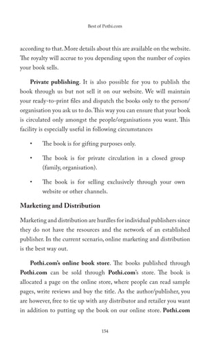 Best of Pothi.com




according to that. More details about this are available on the website.
The royalty will accrue to you depending upon the number of copies
your book sells.

    Private publishing. It is also possible for you to publish the
book through us but not sell it on our website. We will maintain
your ready-to-print files and dispatch the books only to the person/
organisation you ask us to do. This way you can ensure that your book
is circulated only amongst the people/organisations you want. This
facility is especially useful in following circumstances

    •    The book is for gifting purposes only.

    •    The book is for private circulation in a closed group
         (family, organisation).

    •    The book is for selling exclusively through your own
         website or other channels.

Marketing and Distribution

Marketing and distribution are hurdles for individual publishers since
they do not have the resources and the network of an established
publisher. In the current scenario, online marketing and distribution
is the best way out.

    Pothi.com’s online book store. The books published through
Pothi.com can be sold through Pothi.com’s store. The book is
allocated a page on the online store, where people can read sample
pages, write reviews and buy the title. As the author/publisher, you
are however, free to tie up with any distributor and retailer you want
in addition to putting up the book on our online store. Pothi.com


                                   154
 