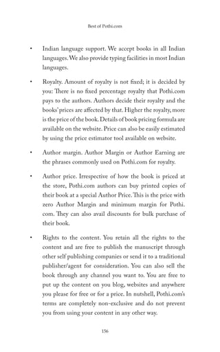 Best of Pothi.com




•   Indian language support. We accept books in all Indian
    languages. We also provide typing facilities in most Indian
    languages.

•   Royalty. Amount of royalty is not fixed; it is decided by
    you: There is no fixed percentage royalty that Pothi.com
    pays to the authors. Authors decide their royalty and the
    books’ prices are affected by that. Higher the royalty, more
    is the price of the book. Details of book pricing formula are
    available on the website. Price can also be easily estimated
    by using the price estimator tool available on website.

•   Author margin. Author Margin or Author Earning are
    the phrases commonly used on Pothi.com for royalty.

•   Author price. Irrespective of how the book is priced at
    the store, Pothi.com authors can buy printed copies of
    their book at a special Author Price. This is the price with
    zero Author Margin and minimum margin for Pothi.
    com. They can also avail discounts for bulk purchase of
    their book.

•   Rights to the content. You retain all the rights to the
    content and are free to publish the manuscript through
    other self publishing companies or send it to a traditional
    publisher/agent for consideration. You can also sell the
    book through any channel you want to. You are free to
    put up the content on you blog, websites and anywhere
    you please for free or for a price. In nutshell, Pothi.com’s
    terms are completely non-exclusive and do not prevent
    you from using your content in any other way.

                             156
 