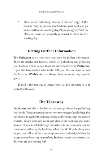 Self Publishing at Pothi.com




    •    Duration of publishing process. If the soft copy of the
         book is ready as per our specifications, your book can go
         online within one working day. Physical copy of Print on
         Demand books are generally produced in three to five
         working days.



             Getting Further Information
The Pothi.com site is your one-stop-shop for further information.
There are articles and tutorials about self publishing and preparing
your book, as well as details about the services offered by Pothi.com.
If you still have doubts, refer to the FAQs on the site. Last but not
the least, we (Pothi.com) are always there to answer any specific
query.

    E-mail is the best way to interact with us. You can write to us at
writer@pothi.com



                        The Takeaway!
Pothi.com provides a flexible, easy-to-use platform for publishing
your books. You can exercise control over every stage of publishing. You
can choose to avail of the editing service and yet not accept the editor’s
remarks, design your own cover, and choose the book size you want.
You can choose to sell it through our website to everyone or retain the
choice of distributing the book to a select few. While publishing with
us, you can still send the manuscript to a conventional publisher for
acceptance and put it up on your blog. In short, you are your own master.
So, what are you waiting for?

                                     157
 