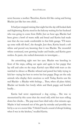 Best of Pothi.com




never become a mother. Therefore, Kavita felt like caring and loving
Blackie just like her own child…

    It had just stopped raining that night but the sky still looked dark
and frightening. Kavita stood in the balcony waiting for her husband
who was going to come from Delhi. Just an hour ago, Blackie had
been given a bowl of warm milk and bread and Kavita had made
sure that she was made comfortable in that little garage. “I’ll warm
up some milk till then”, she thought. Just then, Kavita heard a soft
whine and peered out, knowing that it was Blackie. The mournful
whine continued, now growing louder and louder, and Kavita grew
restless. In panic, she rushed downstairs to investigate…

    An astonishing sight met her eyes. Blackie was kneeling in
front of the steps, calling out again and again to her puppy that
lay still and calm on the steps. Kavita’s eyes filled with tears as she
watched in silence as Blackie whined and pawed her baby trying to
lick her– trying her best to revive her lost puppy. Dogs are the only
animals who display their emotions so well. Today, Kavita saw the
real Blackie- a Blackie with feelings… Then, when all plans failed,
Blackie sat besides her lovely white and black puppy and howled
loudly…

    Kavita had never experienced a dog crying… She was so
mesmerized by this scene that she stood still, with hot tears rolling
down her cheeks… The pup must have died only a few minutes ago.
Maybe it had ventured out of the gate by mistake and possibly was
hit by a car or a motor bike. “I think I heard a sound of abrupt braking
when I was in the kitchen,” recalled Kavita.




                                   16
 