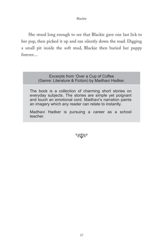 Blackie




   She stood long enough to see that Blackie gave one last lick to
her pup, then picked it up and ran silently down the road. Digging
a small pit inside the soft mud, Blackie then buried her puppy
forever…



                Excerpts from ‘Over a Cup of Coffee
           (Genre: Literature & Fiction) by Madhavi Hadker.

    The book is a collection of charming short stories on
    everyday subjects. The stories are simple yet poignant
    and touch an emotional cord. Madhavi’s narration paints
    an imagery which any reader can relate to instantly.

    Madhavi Hadker is pursuing a career as a school
    teacher.




                                  17
 