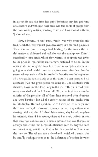 Return of Acharya




in his ear. He said the Press has come. Somehow they had got wind
of his return and within an hour there was this horde of people from
the press waiting outside, wanting to see and have a word with the
‘junior’ acharya.

    Now, normally, in this mutt, which was very orthodox and
traditional, the Press was not given free entry into the mutt premises.
There was no regular or organized briefing for the press either in
this mutt – so cloistered and exclusive was the atmosphere. Even if
occasionally some news, which they wanted to be spread was given
to the press, in general the mutt always preferred to be not in the
news at all. But today the press have come in strength and how is it
going to be dealt with? It was an unprecedented situation. But the
young acharya took it all in his stride. In fact, this was the beginning
of a new era in public relations in the mutt. He just instructed his
assistants “Ask the press people to come in”. The assistants were
shocked; it was not the done thing in this mutt! Then a hurried press
meet was called and the hall was full. Of course, in deference to the
sanctity of the premises, all of them have removed their footwear
and were barefoot, but all the appurtenances of the media were
in full display. Hurried questions were hurled at the acharya and
there were a couple of woman reporters too – the questions were
coming thick and fast. All about his absence, why he left, why has
he returned, when did he return, where had he been, and was it true
that there was a difference of opinion between him and the ‘senior’
acharya, was it true that he was disillusioned with the way the mutt
was functioning, was it true that he had his own ideas of running
the mutt etc. The acharya was unfazed and he fielded them all one
by one. To such questions as to the difference of opinion between


                                   19
 
