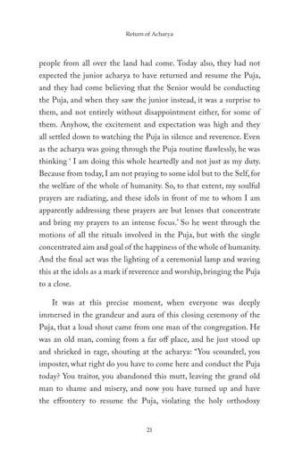 Return of Acharya




people from all over the land had come. Today also, they had not
expected the junior acharya to have returned and resume the Puja,
and they had come believing that the Senior would be conducting
the Puja, and when they saw the junior instead, it was a surprise to
them, and not entirely without disappointment either, for some of
them. Anyhow, the excitement and expectation was high and they
all settled down to watching the Puja in silence and reverence. Even
as the acharya was going through the Puja routine flawlessly, he was
thinking ‘ I am doing this whole heartedly and not just as my duty.
Because from today, I am not praying to some idol but to the Self, for
the welfare of the whole of humanity. So, to that extent, my soulful
prayers are radiating, and these idols in front of me to whom I am
apparently addressing these prayers are but lenses that concentrate
and bring my prayers to an intense focus.’ So he went through the
motions of all the rituals involved in the Puja, but with the single
concentrated aim and goal of the happiness of the whole of humanity.
And the final act was the lighting of a ceremonial lamp and waving
this at the idols as a mark if reverence and worship, bringing the Puja
to a close.

    It was at this precise moment, when everyone was deeply
immersed in the grandeur and aura of this closing ceremony of the
Puja, that a loud shout came from one man of the congregation. He
was an old man, coming from a far off place, and he just stood up
and shrieked in rage, shouting at the acharya: “You scoundrel, you
imposter, what right do you have to come here and conduct the Puja
today? You traitor, you abandoned this mutt, leaving the grand old
man to shame and misery, and now you have turned up and have
the effrontery to resume the Puja, violating the holy orthodoxy


                                  21
 