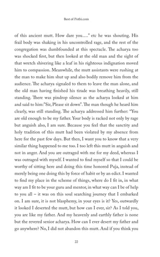 Best of Pothi.com




of this ancient mutt. How dare you….” etc he was shouting. His
frail body was shaking in his uncontrolled rage, and the rest of the
congregation was dumbfounded at this spectacle. The acharya too
was shocked first, but then looked at the old man and the sight of
that wretch shivering like a leaf in his righteous indignation moved
him to compassion. Meanwhile, the mutt assistants were rushing at
the man to make him shut up and also bodily remove him from the
audience. The acharya signaled to them to leave the man alone, and
the old man having finished his tirade was breathing heavily, still
standing. There was pindrop silence as the acharya looked at him
and said to him:”Sir, Please sit down”. The man though he heard him
clearly, was still standing. The acharya addressed him further: “You
are old enough to be my father. Your body is racked not only by rage
but anguish also, I am sure. Because you feel that the sanctity and
holy tradition of this mutt had been violated by my absence from
here for the past few days. But then, I want you to know that a very
similar thing happened to me too. I too left this mutt in anguish and
not in anger. And you are outraged with me for my deed, whereas I
was outraged with myself. I wanted to find myself so that I could be
worthy of sitting here and doing this time honored Puja, instead of
merely being one doing this by force of habit or by an edict. I wanted
to find my place in the scheme of things, where do I fit in, in what
way am I fit to be your guru and mentor, in what way can I be of help
to you all – it was on this soul searching journey that I embarked
on. I am sure, it is not blasphemy, in your eyes is it? Yes, outwardly
it looked I deserted the mutt, but how can I ever, sir? As I told you,
you are like my father. And my heavenly and earthly father is none
but the revered senior acharya. How can I ever desert my father and
go anywhere? No, I did not abandon this mutt. And if you think you

                                  22
 