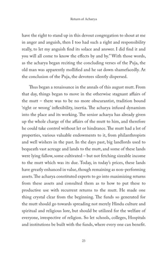 Return of Acharya




have the right to stand up in this devout congregation to shout at me
in anger and anguish, then I too had such a right and responsibility
really, to let my anguish find its solace and answer. I did find it and
you will all come to know the effects by and by.” With those words,
as the acharya began reciting the concluding verses of the Puja, the
old man was apparently mollified and he sat down shamefacedly. At
the conclusion of the Puja, the devotees silently dispersed.

    Thus began a renaissance in the annals of this august mutt. From
that day, things began to move in the otherwise stagnant affairs of
the mutt – there was to be no more obscurantist, tradition bound
‘right or wrong’ inflexibility, inertia. The acharya infused dynamism
into the place and its working. The senior acharya has already given
up the whole charge of the affairs of the mutt to him, and therefore
he could take control without let or hindrance. The mutt had a lot of
properties, various valuable endowments to it, from philanthropists
and well wishers in the past. In the days past, big landlords used to
bequeath vast acreage and lands to the mutt, and some of these lands
were lying fallow, some cultivated – but not fetching sizeable income
to the mutt which was its due. Today, in today’s prices, these lands
have greatly enhanced in value, though remaining as non-performing
assets. The acharya constituted experts to go into maximizing returns
from these assets and consulted them as to how to put these to
productive use with recurrent returns to the mutt. He made one
thing crystal clear from the beginning. The funds so generated for
the mutt should go towards spreading not merely Hindu culture and
spiritual and religious lore, but should be utilized for the welfare of
everyone, irrespective of religion. So let schools, colleges, Hospitals
and institutions be built with the funds, where every one can benefit.


                                  23
 