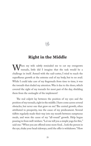 Right in the Middle


W       hen my wife subtly reminded me to cut my overgrown
        toenails, little did I imagine that the task would be a
challenge in itself. Armed with the nail-cutter, I tried to reach the
superfluous growth at the extreme end of my body, but to no avail.
While I could take care of my fingernails from time to time, it was
the toenails that eluded my attention. Was it due to the shoes, which
covered the sight of my toenails for most part of the day, shielding
them from the onslaught of the implement?

     The real culprit lay between the position of my eyes and the
position of my toenails, right in the middle. I have come across several
obstacles, but never one that grew on me! The central growth, often
attributed to prosperity, was the cause of my predicament. Several
tidbits regularly made their way into my mouth between sumptuous
meals, and were the cause of my “all-round” growth. Help began
pouring in from well-wishers. “Let me tell you a simple yoga for this,”
said one. “When you are offered some more food... look the person in
the eye, shake your head sideways, until the offer is withdrawn.” How


                                  25
 