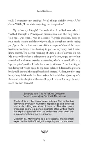 Best of Pothi.com




could I overcome my cravings for all things sinfully sweet? After
Oscar Wilde, “I can resist anything, but temptation.”

    My sedentary lifestyle! The only time I walked was when I
“walked through” a Powerpoint presentation, and the only time I
“jumped”, was when I was in a queue. “Aerobic exercises. Turn on
your music system and dance vigorously, as though no one is seeing
you,” prescribed a fitness expert. After a couple of days of the near-
hysterical workout, I was hurting in parts of my body that I never
knew existed. The deeper meaning of “dard-e-disco” dawned on me.
My next well-wisher, a salesperson by profession, urged me to buy
a treadmill and some exercise accessories, which he could offer at a
“special price”, so that I could burn my fat at home. After learning of
the damage it would cause to my bank balance, I decided to go for a
brisk walk around the neighbourhood, instead. At last, my first step
in my long brisk walk has been taken. It is said that a journey of a
thousand miles begins with a small step. I have miles to go before I
reach my own toenails!



               Excerpts from The ArTicKles Collection
             (Genre: Humour) by Gopinath Mavinkurve.

     The book is a collection of select articles. The author has
     converted everyday mundane happenings and activities
     into a rib tickling narration of humour. The short piece
     presented below is a perfect example of his writing where
     the expanding waistline of the author has been dealt with
     in an extremely humourous manner.

     Gopinath M. Mavinkurve is a professional management
     expert in the ﬁeld of foreign trade policy and procedures.




                                   26
 
