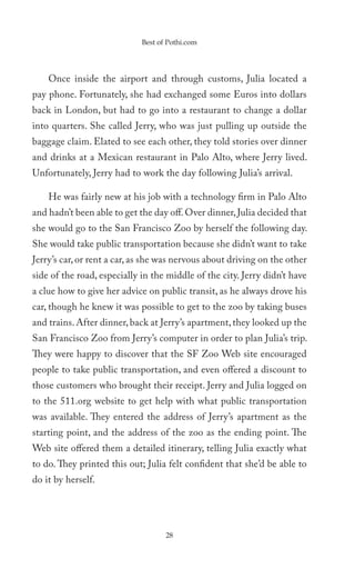 Best of Pothi.com




    Once inside the airport and through customs, Julia located a
pay phone. Fortunately, she had exchanged some Euros into dollars
back in London, but had to go into a restaurant to change a dollar
into quarters. She called Jerry, who was just pulling up outside the
baggage claim. Elated to see each other, they told stories over dinner
and drinks at a Mexican restaurant in Palo Alto, where Jerry lived.
Unfortunately, Jerry had to work the day following Julia’s arrival.

    He was fairly new at his job with a technology firm in Palo Alto
and hadn’t been able to get the day off. Over dinner, Julia decided that
she would go to the San Francisco Zoo by herself the following day.
She would take public transportation because she didn’t want to take
Jerry’s car, or rent a car, as she was nervous about driving on the other
side of the road, especially in the middle of the city. Jerry didn’t have
a clue how to give her advice on public transit, as he always drove his
car, though he knew it was possible to get to the zoo by taking buses
and trains. After dinner, back at Jerry’s apartment, they looked up the
San Francisco Zoo from Jerry’s computer in order to plan Julia’s trip.
They were happy to discover that the SF Zoo Web site encouraged
people to take public transportation, and even offered a discount to
those customers who brought their receipt. Jerry and Julia logged on
to the 511.org website to get help with what public transportation
was available. They entered the address of Jerry’s apartment as the
starting point, and the address of the zoo as the ending point. The
Web site offered them a detailed itinerary, telling Julia exactly what
to do. They printed this out; Julia felt confident that she’d be able to
do it by herself.




                                    28
 