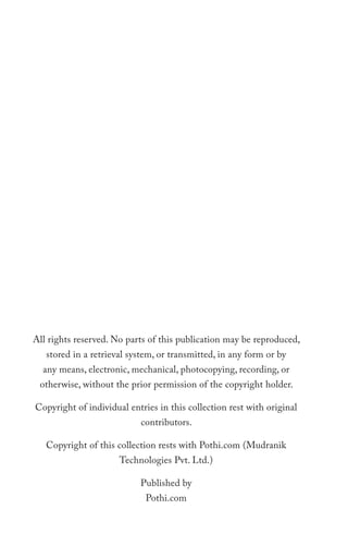 All rights reserved. No parts of this publication may be reproduced,
   stored in a retrieval system, or transmitted, in any form or by
  any means, electronic, mechanical, photocopying, recording, or
 otherwise, without the prior permission of the copyright holder.

Copyright of individual entries in this collection rest with original
                           contributors.

   Copyright of this collection rests with Pothi.com (Mudranik
                      Technologies Pvt. Ltd.)

                           Published by
                             Pothi.com
 