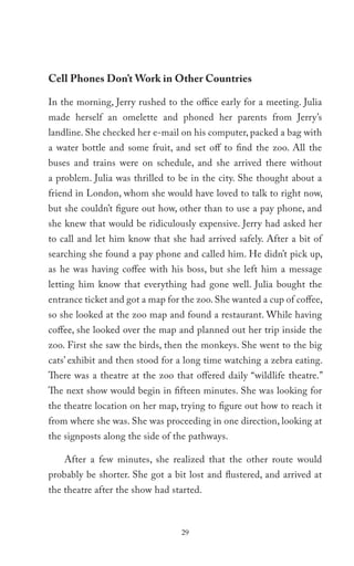 Cell Phones Don’t Work in Other Countries

In the morning, Jerry rushed to the office early for a meeting. Julia
made herself an omelette and phoned her parents from Jerry’s
landline. She checked her e-mail on his computer, packed a bag with
a water bottle and some fruit, and set off to find the zoo. All the
buses and trains were on schedule, and she arrived there without
a problem. Julia was thrilled to be in the city. She thought about a
friend in London, whom she would have loved to talk to right now,
but she couldn’t figure out how, other than to use a pay phone, and
she knew that would be ridiculously expensive. Jerry had asked her
to call and let him know that she had arrived safely. After a bit of
searching she found a pay phone and called him. He didn’t pick up,
as he was having coffee with his boss, but she left him a message
letting him know that everything had gone well. Julia bought the
entrance ticket and got a map for the zoo. She wanted a cup of coffee,
so she looked at the zoo map and found a restaurant. While having
coffee, she looked over the map and planned out her trip inside the
zoo. First she saw the birds, then the monkeys. She went to the big
cats’ exhibit and then stood for a long time watching a zebra eating.
There was a theatre at the zoo that offered daily “wildlife theatre.”
The next show would begin in fifteen minutes. She was looking for
the theatre location on her map, trying to figure out how to reach it
from where she was. She was proceeding in one direction, looking at
the signposts along the side of the pathways.

    After a few minutes, she realized that the other route would
probably be shorter. She got a bit lost and flustered, and arrived at
the theatre after the show had started.



                                  29
 