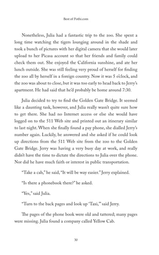 Best of Pothi.com




    Nonetheless, Julia had a fantastic trip to the zoo. She spent a
long time watching the tigers lounging around in the shade and
took a bunch of pictures with her digital camera that she would later
upload to her Picasa account so that her friends and family could
check them out. She enjoyed the California sunshine, and ate her
lunch outside. She was still feeling very proud of herself for finding
the zoo all by herself in a foreign country. Now it was 5 o’clock, and
the zoo was about to close, but it was too early to head back to Jerry’s
apartment. He had said that he’d probably be home around 7:30.

    Julia decided to try to find the Golden Gate Bridge. It seemed
like a daunting task, however, and Julia really wasn’t quite sure how
to get there. She had no Internet access or else she would have
logged on to the 511 Web site and printed out an itinerary similar
to last night. When she finally found a pay phone, she dialled Jerry’s
number again. Luckily, he answered and she asked if he could look
up directions from the 511 Web site from the zoo to the Golden
Gate Bridge. Jerry was having a very busy day at work, and really
didn’t have the time to dictate the directions to Julia over the phone.
Nor did he have much faith or interest in public transportation.

    “Take a cab,” he said, “It will be way easier.” Jerry explained.

    “Is there a phonebook there?” he asked.

    “Yes,” said Julia.

    “Turn to the back pages and look up ‘Taxi,’” said Jerry.

    The pages of the phone book were old and tattered; many pages
were missing. Julia found a company called Yellow Cab.



                                   30
 