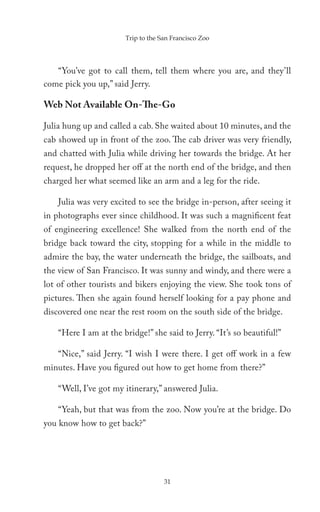Trip to the San Francisco Zoo




   “You’ve got to call them, tell them where you are, and they’ll
come pick you up,” said Jerry.

Web Not Available On-The-Go

Julia hung up and called a cab. She waited about 10 minutes, and the
cab showed up in front of the zoo. The cab driver was very friendly,
and chatted with Julia while driving her towards the bridge. At her
request, he dropped her off at the north end of the bridge, and then
charged her what seemed like an arm and a leg for the ride.

    Julia was very excited to see the bridge in-person, after seeing it
in photographs ever since childhood. It was such a magnificent feat
of engineering excellence! She walked from the north end of the
bridge back toward the city, stopping for a while in the middle to
admire the bay, the water underneath the bridge, the sailboats, and
the view of San Francisco. It was sunny and windy, and there were a
lot of other tourists and bikers enjoying the view. She took tons of
pictures. Then she again found herself looking for a pay phone and
discovered one near the rest room on the south side of the bridge.

    “Here I am at the bridge!” she said to Jerry. “It’s so beautiful!”

    “Nice,” said Jerry. “I wish I were there. I get off work in a few
minutes. Have you figured out how to get home from there?”

    “Well, I’ve got my itinerary,” answered Julia.

    “Yeah, but that was from the zoo. Now you’re at the bridge. Do
you know how to get back?”




                                    31
 