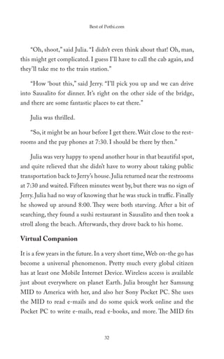 Best of Pothi.com




    “Oh, shoot,” said Julia. “I didn’t even think about that! Oh, man,
this might get complicated. I guess I’ll have to call the cab again, and
they’ll take me to the train station.”

    “How ‘bout this,” said Jerry. “I’ll pick you up and we can drive
into Sausalito for dinner. It’s right on the other side of the bridge,
and there are some fantastic places to eat there.”

    Julia was thrilled.

    “So, it might be an hour before I get there. Wait close to the rest-
rooms and the pay phones at 7:30. I should be there by then.”

    Julia was very happy to spend another hour in that beautiful spot,
and quite relieved that she didn’t have to worry about taking public
transportation back to Jerry’s house. Julia returned near the restrooms
at 7:30 and waited. Fifteen minutes went by, but there was no sign of
Jerry. Julia had no way of knowing that he was stuck in traffic. Finally
he showed up around 8:00. They were both starving. After a bit of
searching, they found a sushi restaurant in Sausalito and then took a
stroll along the beach. Afterwards, they drove back to his home.

Virtual Companion

It is a few years in the future. In a very short time, Web on-the go has
become a universal phenomenon. Pretty much every global citizen
has at least one Mobile Internet Device. Wireless access is available
just about everywhere on planet Earth. Julia brought her Samsung
MID to America with her, and also her Sony Pocket PC. She uses
the MID to read e-mails and do some quick work online and the
Pocket PC to write e-mails, read e-books, and more. The MID fits



                                   32
 