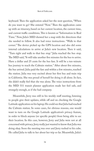 Best of Pothi.com




keyboard. Then the application asked her the next question, “When
do you want to go? She entered “Now.” Then the application came
up with an itinerary, based on her current location, the current time,
and current traffic conditions. This is known as “Information in Real
Time.” Now, Julia’s MID showed her a map with the directions that
she needed to follow. It also had voice instructions. “Walk to that
corner.” The device picked up the GPS location and also did some
internal calculations to arrive at Julia’s new location. Then it said,
“Turn right and walk to that bus stop.” Julia reached the bus stop.
The MID said, “It will take another five minutes for the bus to arrive.
Have a dollar and 25 cents for the bus fare. It will be a ten-minute
bus journey to reach the Caltrain station.” After about five minutes,
the bus arrived. Julia paid the fare and within a few minutes, reached
the station. Julia was very excited about her first bus and train trip
in California. She was proud of herself for doing it all alone. In fact,
she didn’t really feel that she was alone. The voice instructions from
the MID 511 transit planner application made her feel safe, and
strangely enough, as if she had company.

    Meanwhile, Jerry was still in his weekly staff meeting, listening
to people give their updates, while off and on checking the Google
Latitude application on his laptop. He could see that Julia had reached
the Caltrain station. In some cases, for obvious reasons, one would
want to turn on the Google Latitude application’s privacy feature,
in order to block anyone (or specific people) from being able to see
their location. In this case, however, Jerry and Julia were not at all
concerned with privacy. Jerry really just wanted to know that Julia was
doing okay. Soon the meeting was over and Jerry rushed to his cube.
He called Julia to talk to her about her trip so far. Meanwhile, Julia’s


                                   34
 