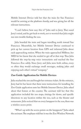 Trip to the San Francisco Zoo




Mobile Internet Device told her that the train for San Francisco
would be arriving at the platform shortly, and was giving her all the
relevant instructions.

    “I can’t believe how easy this is!” Julia said to Jerry. That eased
Jerry’s mind, and he got back to work, not so worried that Julia might
run into trouble finding the zoo.

    Julia boarded the train and began travelling north toward San
Francisco. Meanwhile, her Mobile Internet Device continued to
pick up her current location from GPS and informed Julia about
each approaching station. When the train approached Millbrae, her
MID let her know that she needed to get off at that stop. Thus Julia
followed the step-by-step voice instructions and reached the San
Francisco Zoo safely. Since Jerry and Julia were both online, every
so often they would exchange small messages, making jokes and
enjoying each other’s virtual “company.”

Zoo Guide Application for Mobile Devices

Julia reached the zoo and bought her entrance ticket. At the entrance,
Jerry had let her know that there were instructions for installing the
Zoo Guide application onto her Mobile Internet Device. Julia asked
about that feature at the counter. The assistant told her that this
application included the zoo maps, timings for shows, and specific
directions to any location within the zoo, such as the theater and
restaurants. Julia noticed that on every lamppost in the zoo, there was
a wireless access point.

    “What’s up with the access points on the lampposts?” Julia asked
the assistant. The employee told her it was the Zoo Wireless Network


                                      35
 
