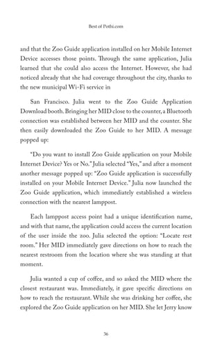 Best of Pothi.com




and that the Zoo Guide application installed on her Mobile Internet
Device accesses those points. Through the same application, Julia
learned that she could also access the Internet. However, she had
noticed already that she had coverage throughout the city, thanks to
the new municipal Wi-Fi service in

    San Francisco. Julia went to the Zoo Guide Application
Download booth. Bringing her MID close to the counter, a Bluetooth
connection was established between her MID and the counter. She
then easily downloaded the Zoo Guide to her MID. A message
popped up:

    “Do you want to install Zoo Guide application on your Mobile
Internet Device? Yes or No.” Julia selected “Yes,” and after a moment
another message popped up: “Zoo Guide application is successfully
installed on your Mobile Internet Device.” Julia now launched the
Zoo Guide application, which immediately established a wireless
connection with the nearest lamppost.

    Each lamppost access point had a unique identification name,
and with that name, the application could access the current location
of the user inside the zoo. Julia selected the option: “Locate rest
room.” Her MID immediately gave directions on how to reach the
nearest restroom from the location where she was standing at that
moment.

    Julia wanted a cup of coffee, and so asked the MID where the
closest restaurant was. Immediately, it gave specific directions on
how to reach the restaurant. While she was drinking her coffee, she
explored the Zoo Guide application on her MID. She let Jerry know



                                  36
 