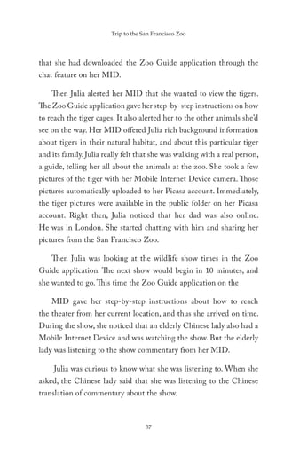 Trip to the San Francisco Zoo




that she had downloaded the Zoo Guide application through the
chat feature on her MID.

    Then Julia alerted her MID that she wanted to view the tigers.
The Zoo Guide application gave her step-by-step instructions on how
to reach the tiger cages. It also alerted her to the other animals she’d
see on the way. Her MID offered Julia rich background information
about tigers in their natural habitat, and about this particular tiger
and its family. Julia really felt that she was walking with a real person,
a guide, telling her all about the animals at the zoo. She took a few
pictures of the tiger with her Mobile Internet Device camera. Those
pictures automatically uploaded to her Picasa account. Immediately,
the tiger pictures were available in the public folder on her Picasa
account. Right then, Julia noticed that her dad was also online.
He was in London. She started chatting with him and sharing her
pictures from the San Francisco Zoo.

    Then Julia was looking at the wildlife show times in the Zoo
Guide application. The next show would begin in 10 minutes, and
she wanted to go. This time the Zoo Guide application on the

    MID gave her step-by-step instructions about how to reach
the theater from her current location, and thus she arrived on time.
During the show, she noticed that an elderly Chinese lady also had a
Mobile Internet Device and was watching the show. But the elderly
lady was listening to the show commentary from her MID.

     Julia was curious to know what she was listening to. When she
asked, the Chinese lady said that she was listening to the Chinese
translation of commentary about the show.



                                     37
 