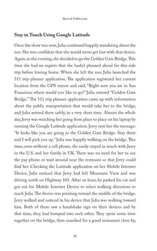 Best of Pothi.com




Stay in Touch Using Google Latitude

Once the show was over, Julia continued happily wandering about the
zoo. She was confident that she would never get lost with that device.
Again, in the evening, she decided to go the Golden Gate Bridge. This
time she had no regrets that she hadn’t planned ahead for this side
trip before leaving home. When she left the zoo, Julia launched the
511 trip planner application. The application registered her current
location from the GPS sensor and said, “Right now you are in San
Francisco; where would you like to go?” Julia entered “Golden Gate
Bridge.” The 511 trip planner application came up with information
about the public transportation that would take her to the bridge,
and Julia arrived there safely, in a very short time. Almost the whole
day, Jerry was watching her going from place to place on his laptop by
running the Google Latitude application. Jerry sent her the message:
“It looks like you are going to the Golden Gate Bridge. Stay there
and I will pick you up.” Julia was happily walking on the bridge. This
time, even without a cell phone, she easily stayed in touch with Jerry
in the U.S. and her family in UK. There was no need for her to use
the pay phone or wait around near the restroom so that Jerry could
find her. Checking the Latitude application on her Mobile Internet
Device, Julia noticed that Jerry had left Mountain View and was
driving north on Highway 101. After an hour, he parked his car and
got out his Mobile Internet Device to select walking directions to
reach Julia. The device was pointing toward the middle of the bridge.
Jerry walked and noticed in his device that Julia was walking toward
him. Both of them saw a handshake sign on their devices and by
that time, they had bumped into each other. They spent some time
together on the bridge, then searched for a good restaurant close by,


                                  38
 