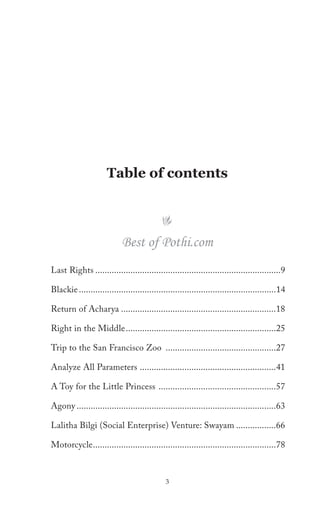 Table of contents




                            Best of Pothi.com
Last Rights ...............................................................................9

Blackie ....................................................................................14

Return of Acharya ..................................................................18

Right in the Middle ................................................................25

Trip to the San Francisco Zoo ...............................................27

Analyze All Parameters ..........................................................41

A Toy for the Little Princess ..................................................57

Agony .....................................................................................63

Lalitha Bilgi (Social Enterprise) Venture: Swayam .................66

Motorcycle ..............................................................................78



                                              3
 