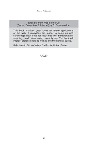 Best of Pothi.com




             Excerpts from Web-on the Go
   (Genre: Computers & Internet) by S. Balachandran.

This book provides great ideas for future applications
of the web. It motivates the reader to come up with
surprisingly new ideas for industries like, transportation,
shipping, health care, safety, security, etc. The book will
interest professionals as well as and the general public.
Bala lives in Silicon Valley, California, United States.




                              40
 