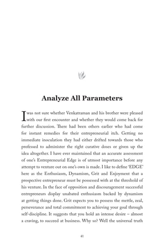 Analyze All Parameters


I   was not sure whether Venkatraman and his brother were pleased
    with our first encounter and whether they would come back for
further discussion. There had been others earlier who had come
for instant remedies for their entrepreneurial itch. Getting no
immediate inoculation they had either drifted towards those who
professed to administer the right curative doses or given up the
idea altogether. I have ever maintained that an accurate assessment
of one’s Entrepreneurial Edge is of utmost importance before any
attempt to venture out on one’s own is made. I like to define ‘EDGE’
here as the Enthusiasm, Dynamism, Grit and Enjoyment that a
prospective entrepreneur must be possessed with at the threshold of
his venture. In the face of opposition and discouragement successful
entrepreneurs display unabated enthusiasm backed by dynamism
at getting things done. Grit expects you to possess the mettle, zeal,
perseverance and total commitment to achieving your goal through
self-discipline. It suggests that you hold an intense desire – almost
a craving, to succeed at business. Why so? Well the universal truth


                                 41
 