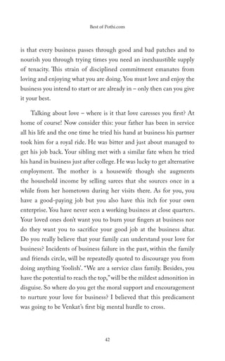 Best of Pothi.com




is that every business passes through good and bad patches and to
nourish you through trying times you need an inexhaustible supply
of tenacity. This strain of disciplined commitment emanates from
loving and enjoying what you are doing. You must love and enjoy the
business you intend to start or are already in – only then can you give
it your best.

    Talking about love – where is it that love caresses you first? At
home of course! Now consider this: your father has been in service
all his life and the one time he tried his hand at business his partner
took him for a royal ride. He was bitter and just about managed to
get his job back. Your sibling met with a similar fate when he tried
his hand in business just after college. He was lucky to get alternative
employment. The mother is a housewife though she augments
the household income by selling sarees that she sources once in a
while from her hometown during her visits there. As for you, you
have a good-paying job but you also have this itch for your own
enterprise. You have never seen a working business at close quarters.
Your loved ones don’t want you to burn your fingers at business nor
do they want you to sacrifice your good job at the business altar.
Do you really believe that your family can understand your love for
business? Incidents of business failure in the past, within the family
and friends circle, will be repeatedly quoted to discourage you from
doing anything ‘foolish’. “We are a service class family. Besides, you
have the potential to reach the top,” will be the mildest admonition in
disguise. So where do you get the moral support and encouragement
to nurture your love for business? I believed that this predicament
was going to be Venkat’s first big mental hurdle to cross.




                                   42
 