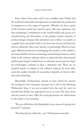 Analyze All Parameters




    From what I have been told I was confident that Venkat had
the technical credentials and experience to undertake the production
of equipments in his range of expertise. Whether he had a speck
of the ‘business-mind’ was anyone’s guess. My own experience was
that technology’s contribution to the overall health and success of a
manufacturing unit diminishes, as the product reaches maturity. A
product design company that introduces new artifacts or models on
a regular basis and prides itself as an innovator of new and futuristic
devices, definitely relies more heavily on technology. Mind you here
again efficient production and bringing the product to the market is
the responsibility of a lesser technology oriented department or entity.
Only in the software industry where no ‘physical’ three-dimensional
product gets forged, molded, bent or otherwise processed into shape
do technologies continue to play a dominant role. There are no
material inputs or outputs in the software industry. In most other
cases the market triumph of any product depends on factors other
than just technology.

    Meanwhile, Venkatraman seemed to have found his reasons
for starting his own enterprise and gave me a call on the following
Wednesday. Since I was pre-occupied that day and the next we
decided that Friday was appropriate for us to meet. He came alone
and very much on time. After the usual pleasantries we settled down
to the matter of our meeting.

    “Do you still believe that Jaiprakash is your reason for going into
business?” I queried.

    “Not directly, but indirectly - yes,” Venkatraman revealed.




                                   43
 