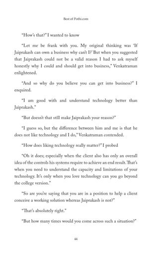 Best of Pothi.com




    “How’s that?” I wanted to know

    “Let me be frank with you. My original thinking was ‘If
Jaiprakash can own a business why can’t I?’ But when you suggested
that Jaiprakash could not be a valid reason I had to ask myself
honestly why I could and should get into business,” Venkatraman
enlightened.

    “And so why do you believe you can get into business?” I
enquired.

    “I am good with and understand technology better than
Jaiprakash.”

    “But doesn’t that still make Jaiprakash your reason?”

    “I guess so, but the difference between him and me is that he
does not like technology and I do,” Venkatraman contended.

    “How does liking technology really matter?” I probed

    “Oh it does; especially when the client also has only an overall
idea of the controls his systems require to achieve an end result. That’s
when you need to understand the capacity and limitations of your
technology. It’s only when you love technology can you go beyond
the college version.”

    “So are you’re saying that you are in a position to help a client
conceive a working solution whereas Jaiprakash is not?”

    “That’s absolutely right.”

    “But how many times would you come across such a situation?”


                                    44
 